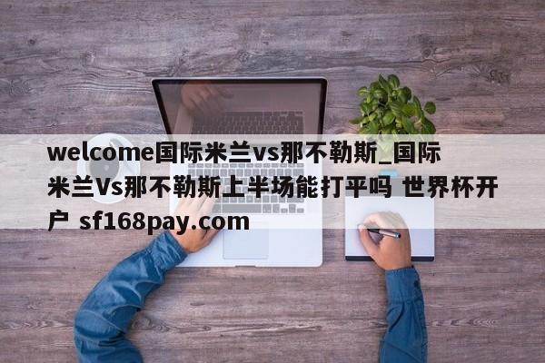 welcome国际米兰vs那不勒斯_国际米兰Vs那不勒斯上半场能打平吗 世界杯开户 sf168pay.com