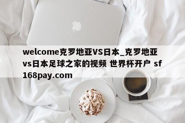 welcome克罗地亚VS日本_克罗地亚vs日本足球之家的视频 世界杯开户 sf168pay.com