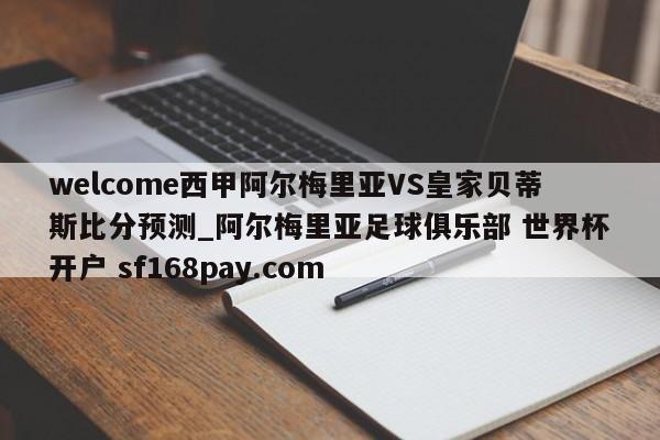 welcome西甲阿尔梅里亚VS皇家贝蒂斯比分预测_阿尔梅里亚足球俱乐部 世界杯开户 sf168pay.com