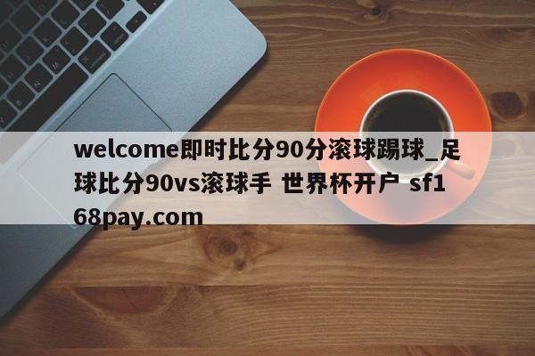 welcome即时比分90分滚球踢球_足球比分90vs滚球手 世界杯开户 sf168pay.com