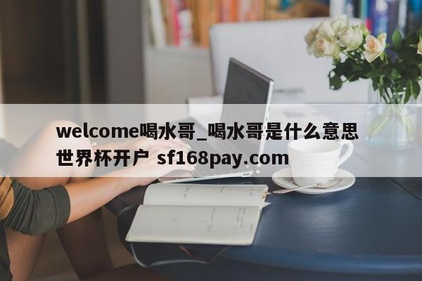 welcome喝水哥_喝水哥是什么意思 世界杯开户 sf168pay.com